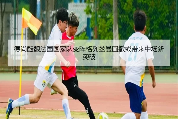 德尚酝酿法国国家队变阵格列兹曼回撤或带来中场新突破